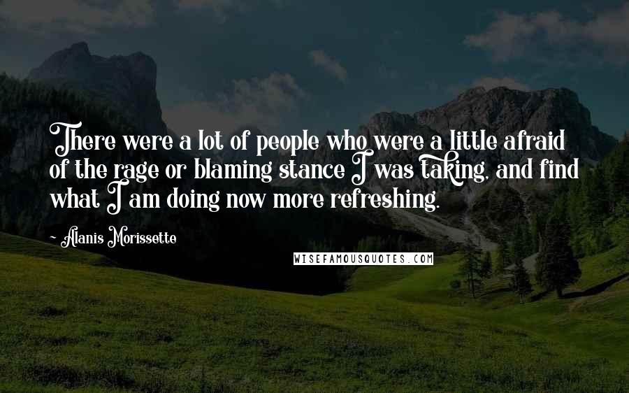 Alanis Morissette Quotes: There were a lot of people who were a little afraid of the rage or blaming stance I was taking, and find what I am doing now more refreshing.