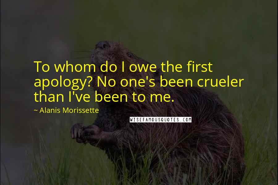 Alanis Morissette Quotes: To whom do I owe the first apology? No one's been crueler than I've been to me.