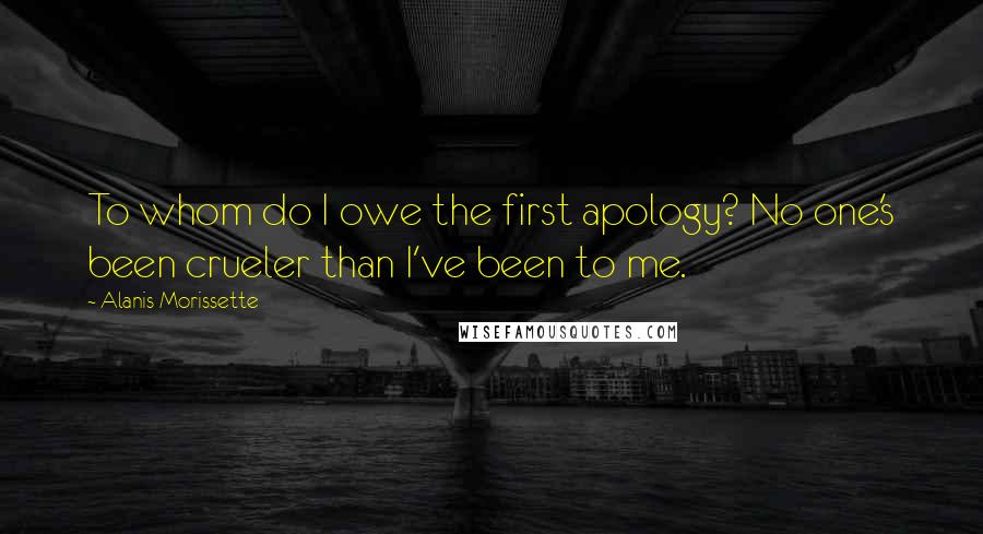 Alanis Morissette Quotes: To whom do I owe the first apology? No one's been crueler than I've been to me.