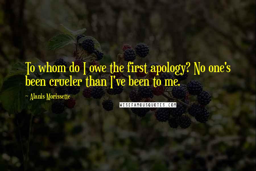 Alanis Morissette Quotes: To whom do I owe the first apology? No one's been crueler than I've been to me.