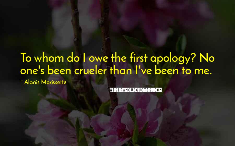 Alanis Morissette Quotes: To whom do I owe the first apology? No one's been crueler than I've been to me.