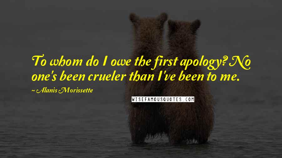 Alanis Morissette Quotes: To whom do I owe the first apology? No one's been crueler than I've been to me.