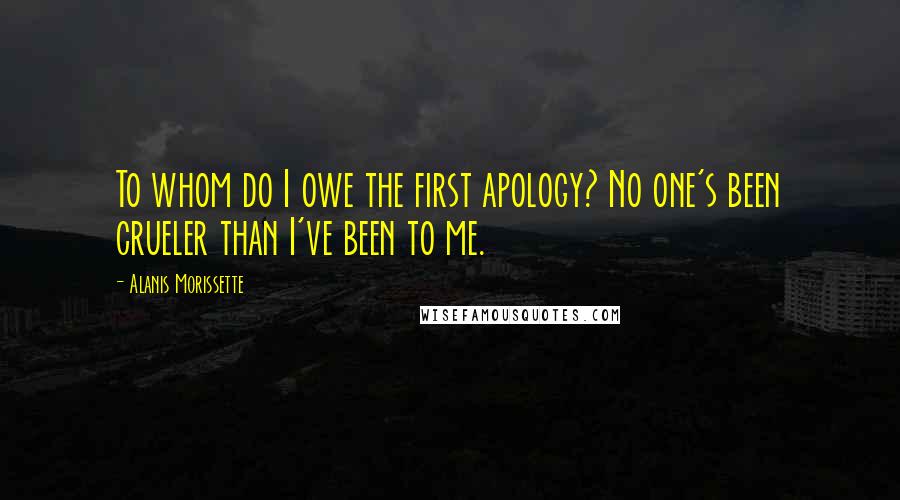 Alanis Morissette Quotes: To whom do I owe the first apology? No one's been crueler than I've been to me.