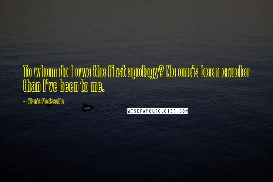 Alanis Morissette Quotes: To whom do I owe the first apology? No one's been crueler than I've been to me.