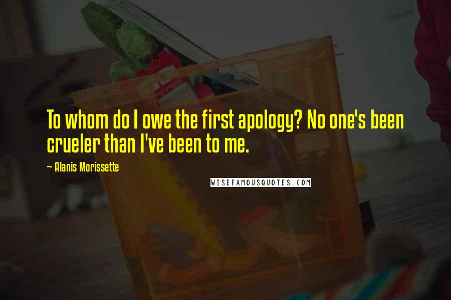 Alanis Morissette Quotes: To whom do I owe the first apology? No one's been crueler than I've been to me.