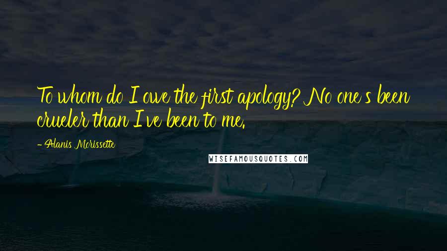 Alanis Morissette Quotes: To whom do I owe the first apology? No one's been crueler than I've been to me.