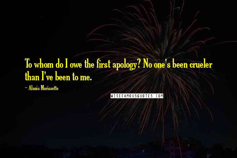 Alanis Morissette Quotes: To whom do I owe the first apology? No one's been crueler than I've been to me.