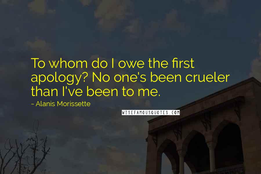 Alanis Morissette Quotes: To whom do I owe the first apology? No one's been crueler than I've been to me.