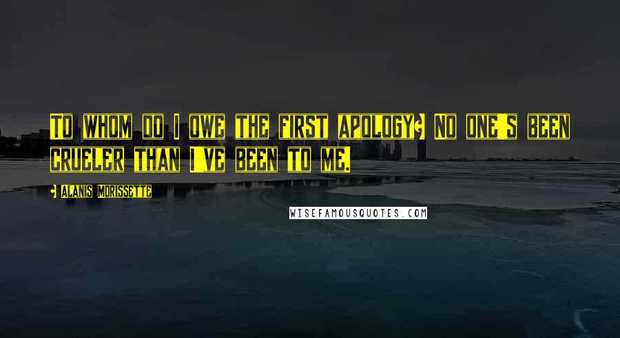 Alanis Morissette Quotes: To whom do I owe the first apology? No one's been crueler than I've been to me.