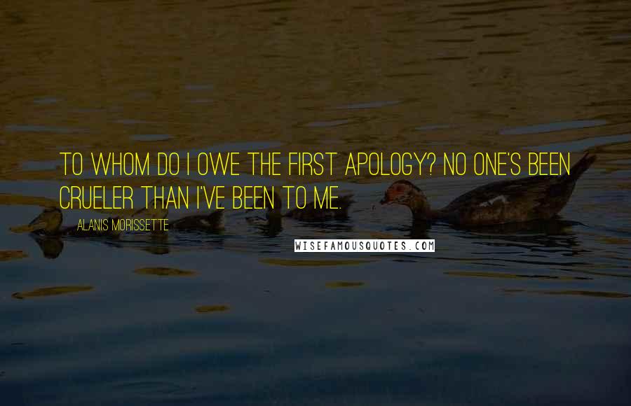 Alanis Morissette Quotes: To whom do I owe the first apology? No one's been crueler than I've been to me.