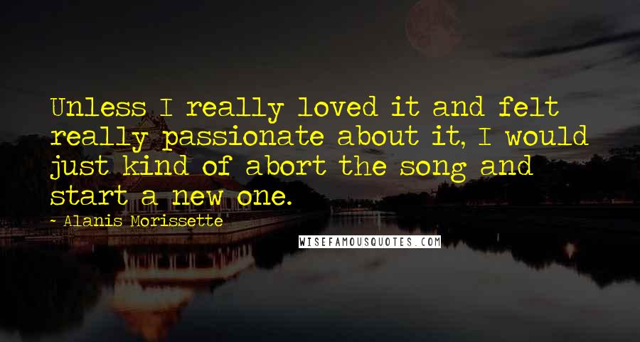 Alanis Morissette Quotes: Unless I really loved it and felt really passionate about it, I would just kind of abort the song and start a new one.