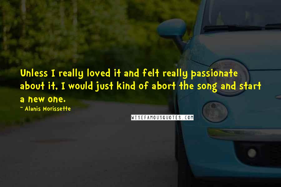 Alanis Morissette Quotes: Unless I really loved it and felt really passionate about it, I would just kind of abort the song and start a new one.