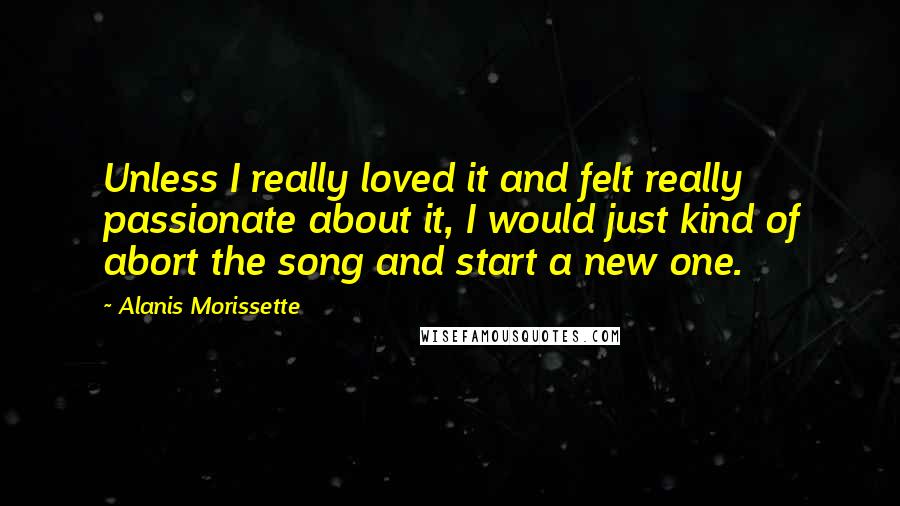 Alanis Morissette Quotes: Unless I really loved it and felt really passionate about it, I would just kind of abort the song and start a new one.