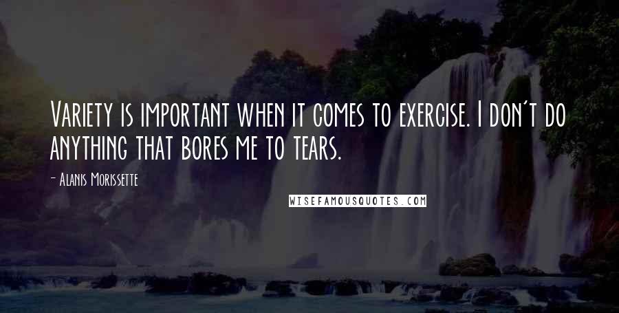 Alanis Morissette Quotes: Variety is important when it comes to exercise. I don't do anything that bores me to tears.