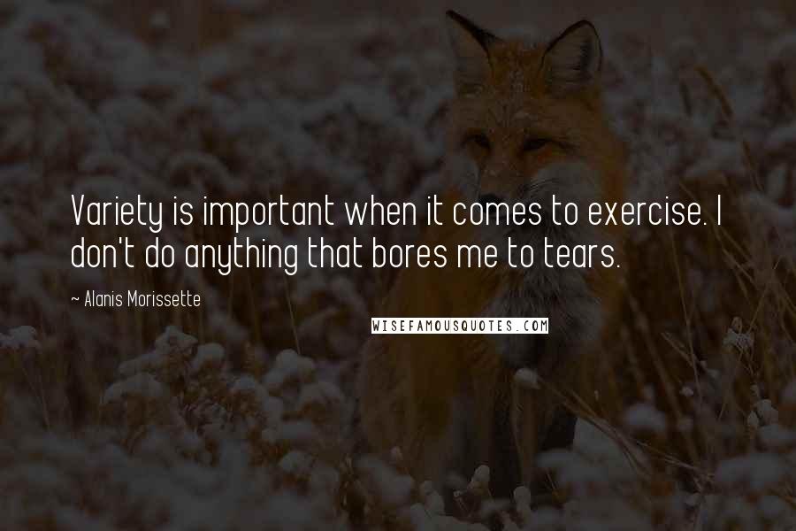 Alanis Morissette Quotes: Variety is important when it comes to exercise. I don't do anything that bores me to tears.