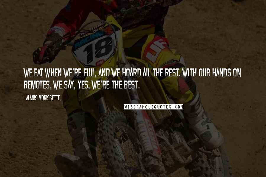 Alanis Morissette Quotes: We eat when we're full, and we hoard all the rest. With our hands on remotes, we say, yes, we're the best.