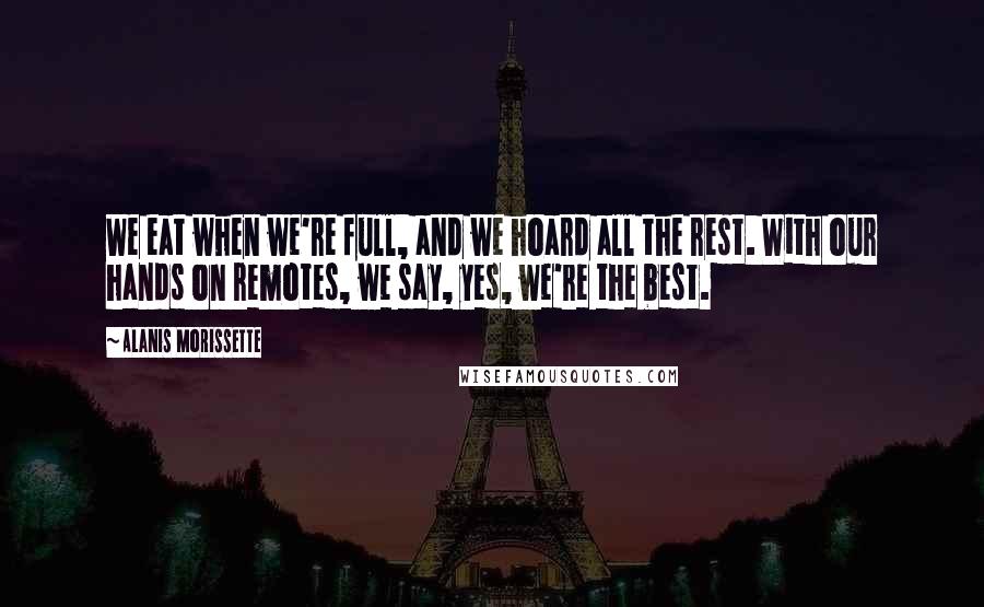 Alanis Morissette Quotes: We eat when we're full, and we hoard all the rest. With our hands on remotes, we say, yes, we're the best.