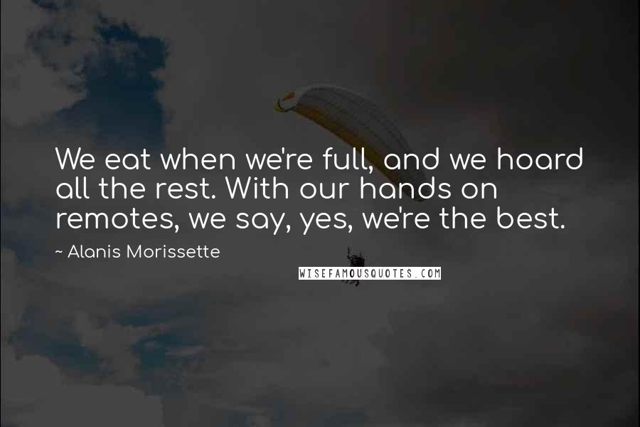 Alanis Morissette Quotes: We eat when we're full, and we hoard all the rest. With our hands on remotes, we say, yes, we're the best.