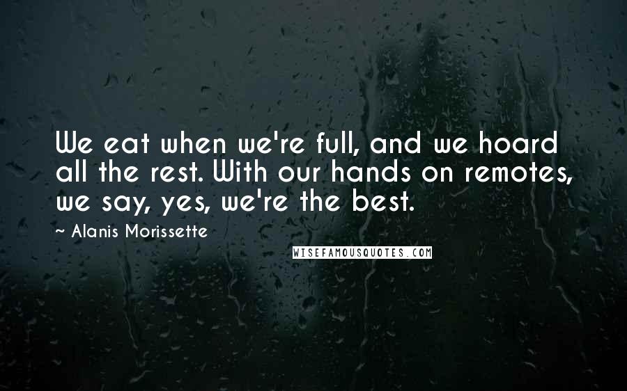 Alanis Morissette Quotes: We eat when we're full, and we hoard all the rest. With our hands on remotes, we say, yes, we're the best.