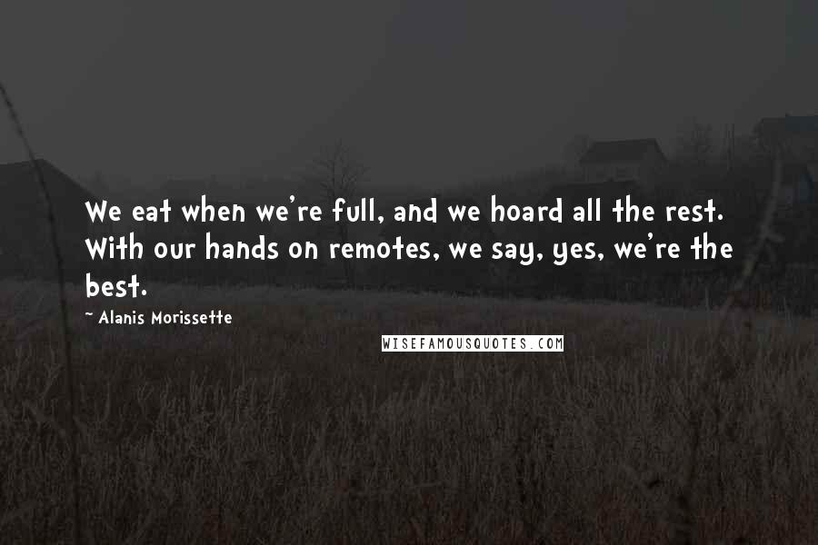 Alanis Morissette Quotes: We eat when we're full, and we hoard all the rest. With our hands on remotes, we say, yes, we're the best.