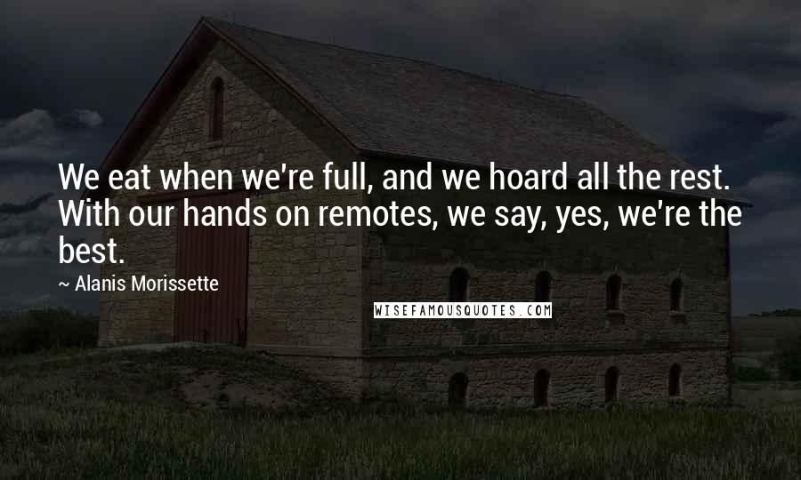 Alanis Morissette Quotes: We eat when we're full, and we hoard all the rest. With our hands on remotes, we say, yes, we're the best.