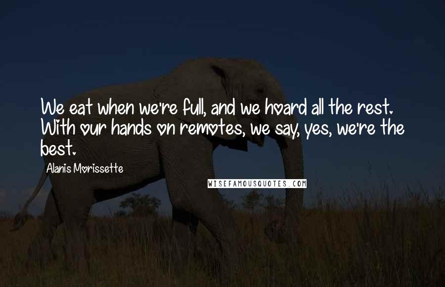 Alanis Morissette Quotes: We eat when we're full, and we hoard all the rest. With our hands on remotes, we say, yes, we're the best.