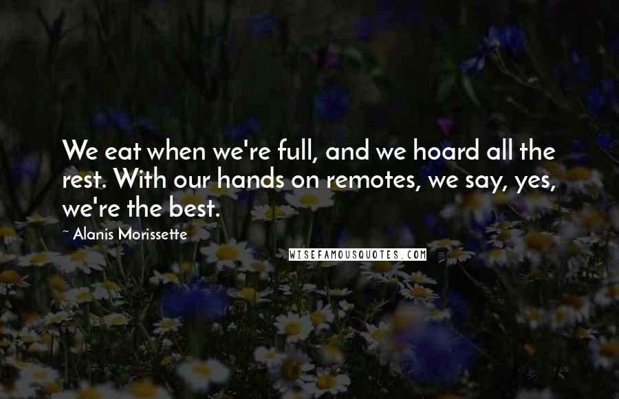 Alanis Morissette Quotes: We eat when we're full, and we hoard all the rest. With our hands on remotes, we say, yes, we're the best.