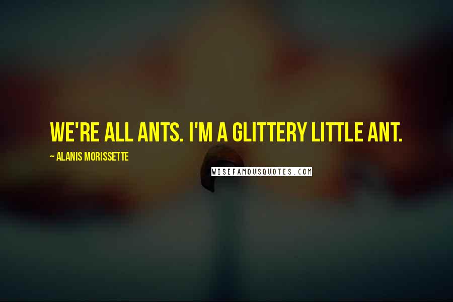 Alanis Morissette Quotes: We're all ants. I'm a glittery little ant.