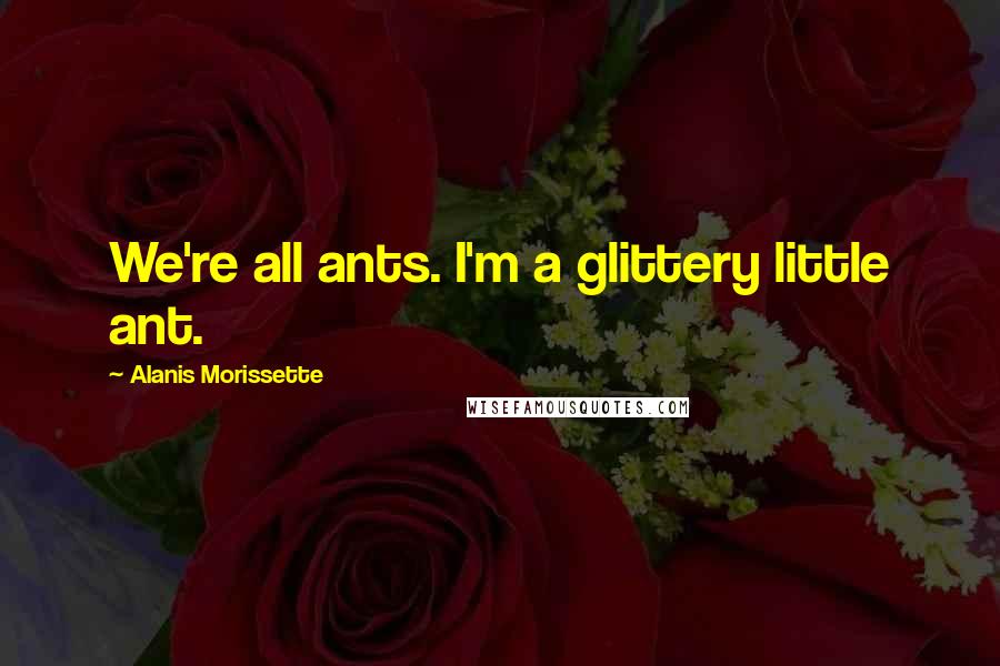 Alanis Morissette Quotes: We're all ants. I'm a glittery little ant.