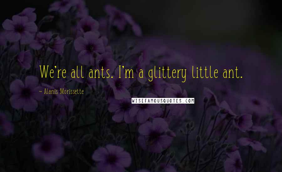 Alanis Morissette Quotes: We're all ants. I'm a glittery little ant.