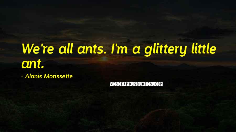 Alanis Morissette Quotes: We're all ants. I'm a glittery little ant.