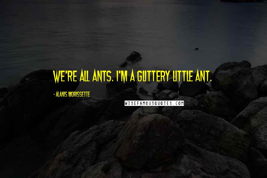 Alanis Morissette Quotes: We're all ants. I'm a glittery little ant.