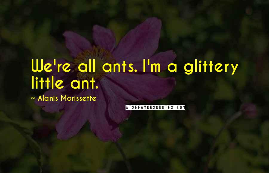 Alanis Morissette Quotes: We're all ants. I'm a glittery little ant.