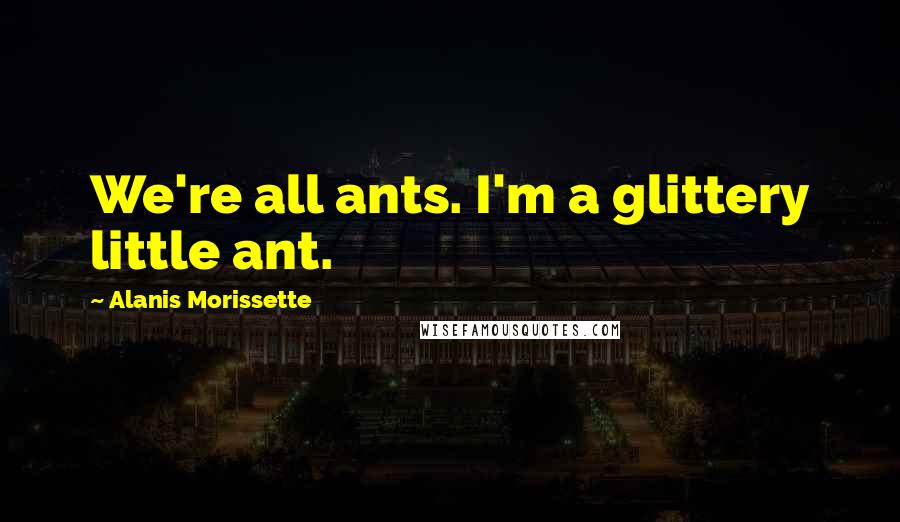 Alanis Morissette Quotes: We're all ants. I'm a glittery little ant.