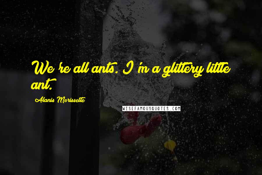 Alanis Morissette Quotes: We're all ants. I'm a glittery little ant.