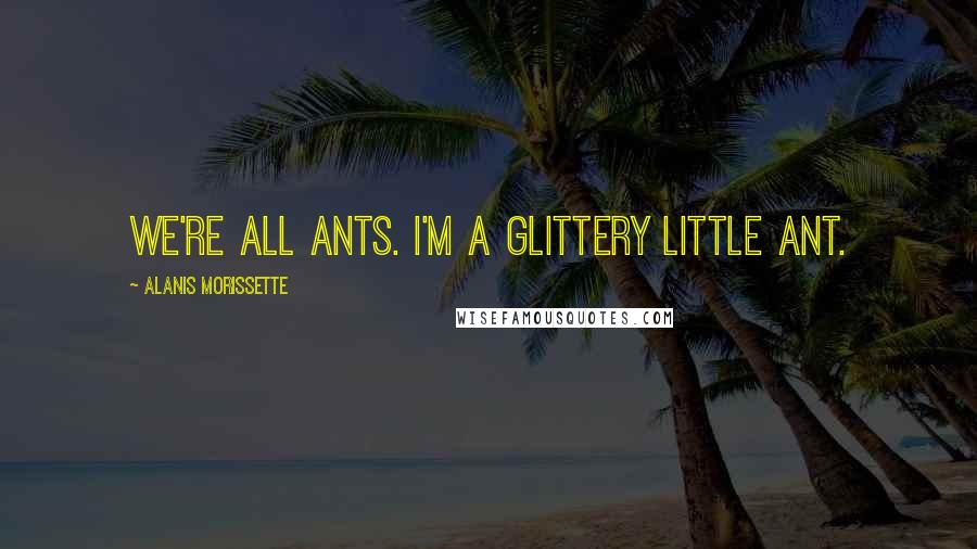 Alanis Morissette Quotes: We're all ants. I'm a glittery little ant.