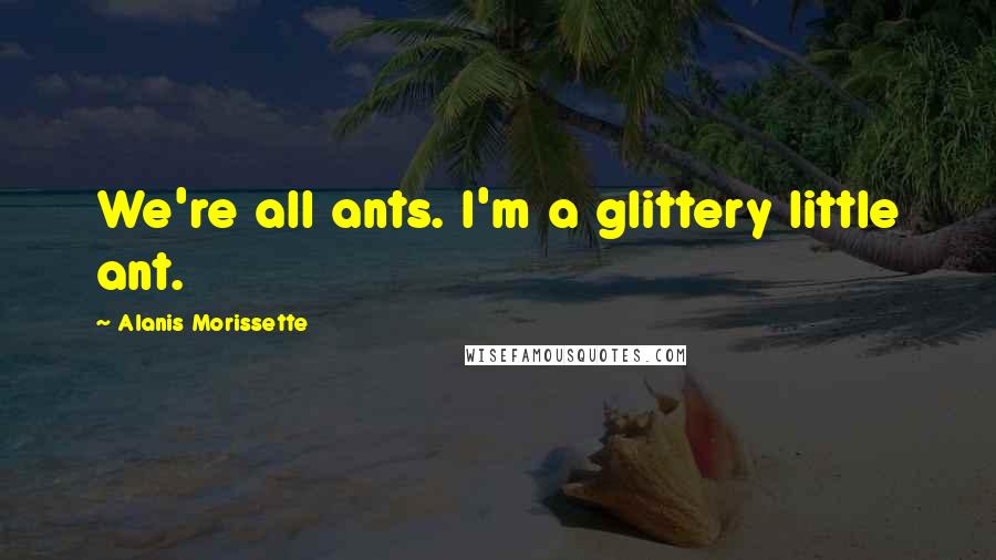 Alanis Morissette Quotes: We're all ants. I'm a glittery little ant.