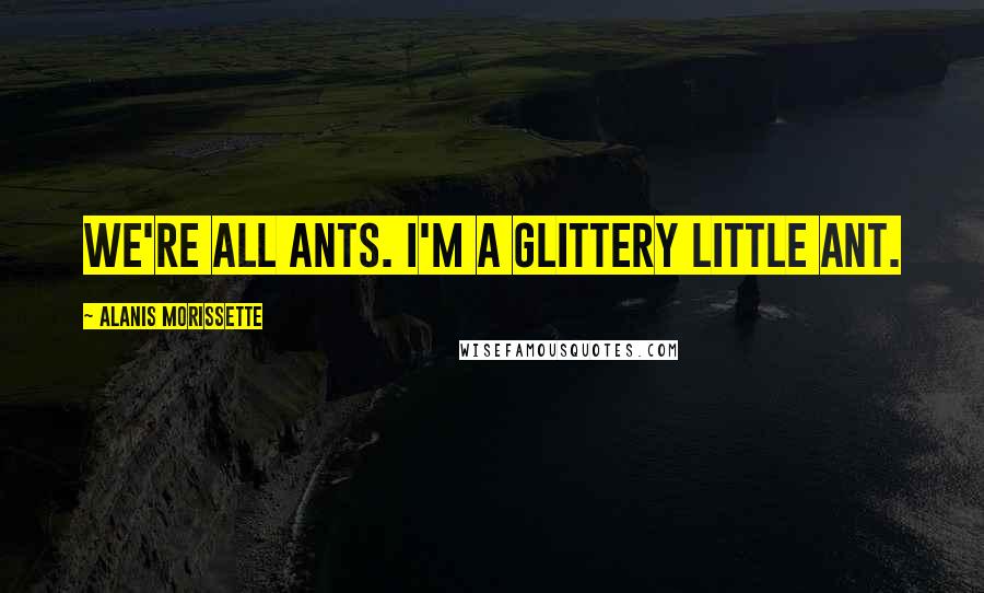 Alanis Morissette Quotes: We're all ants. I'm a glittery little ant.