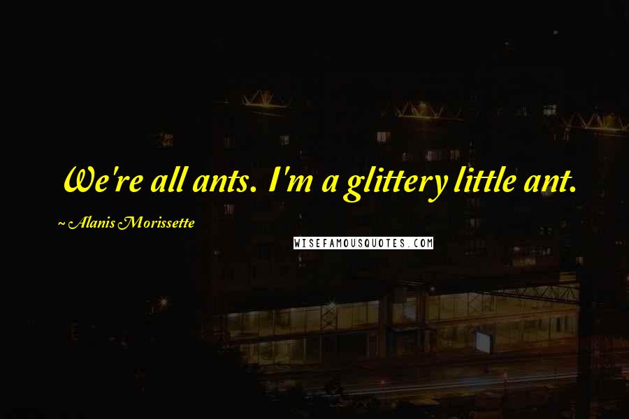 Alanis Morissette Quotes: We're all ants. I'm a glittery little ant.