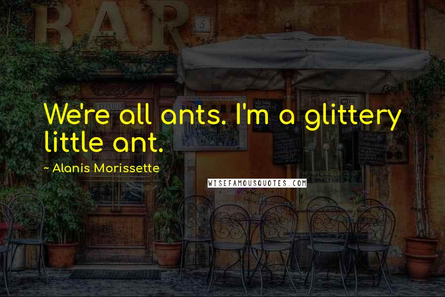 Alanis Morissette Quotes: We're all ants. I'm a glittery little ant.