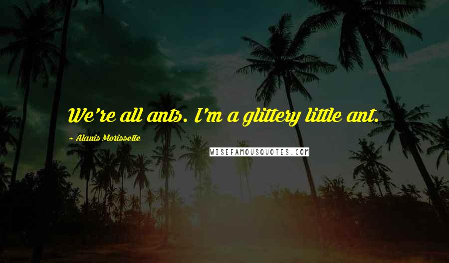 Alanis Morissette Quotes: We're all ants. I'm a glittery little ant.