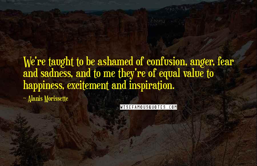 Alanis Morissette Quotes: We're taught to be ashamed of confusion, anger, fear and sadness, and to me they're of equal value to happiness, excitement and inspiration.