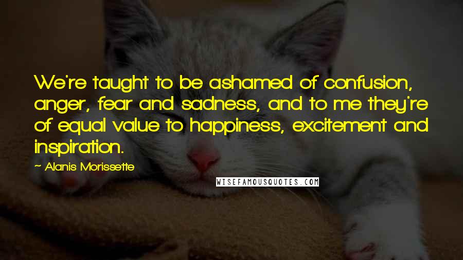 Alanis Morissette Quotes: We're taught to be ashamed of confusion, anger, fear and sadness, and to me they're of equal value to happiness, excitement and inspiration.