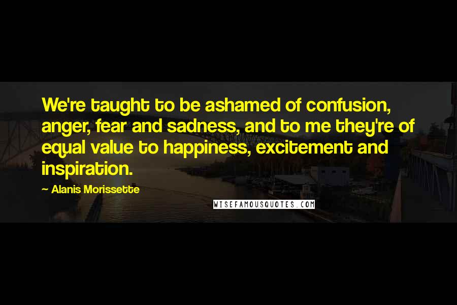 Alanis Morissette Quotes: We're taught to be ashamed of confusion, anger, fear and sadness, and to me they're of equal value to happiness, excitement and inspiration.