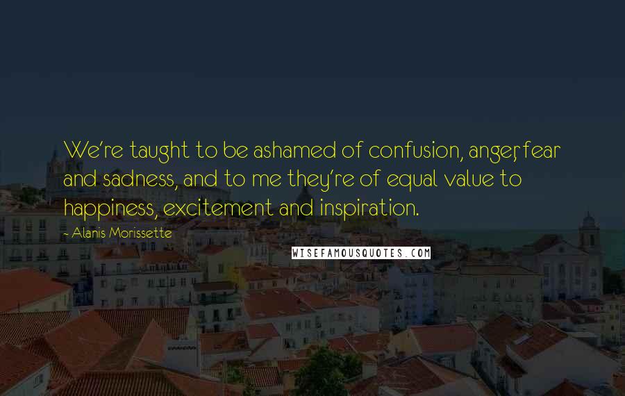 Alanis Morissette Quotes: We're taught to be ashamed of confusion, anger, fear and sadness, and to me they're of equal value to happiness, excitement and inspiration.