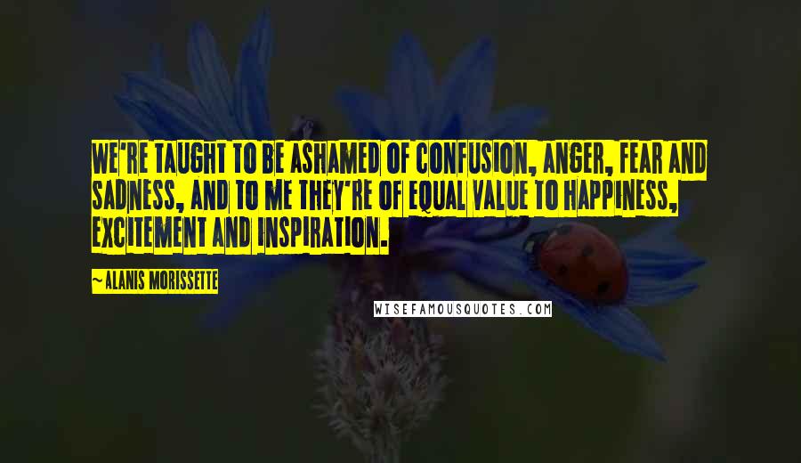 Alanis Morissette Quotes: We're taught to be ashamed of confusion, anger, fear and sadness, and to me they're of equal value to happiness, excitement and inspiration.