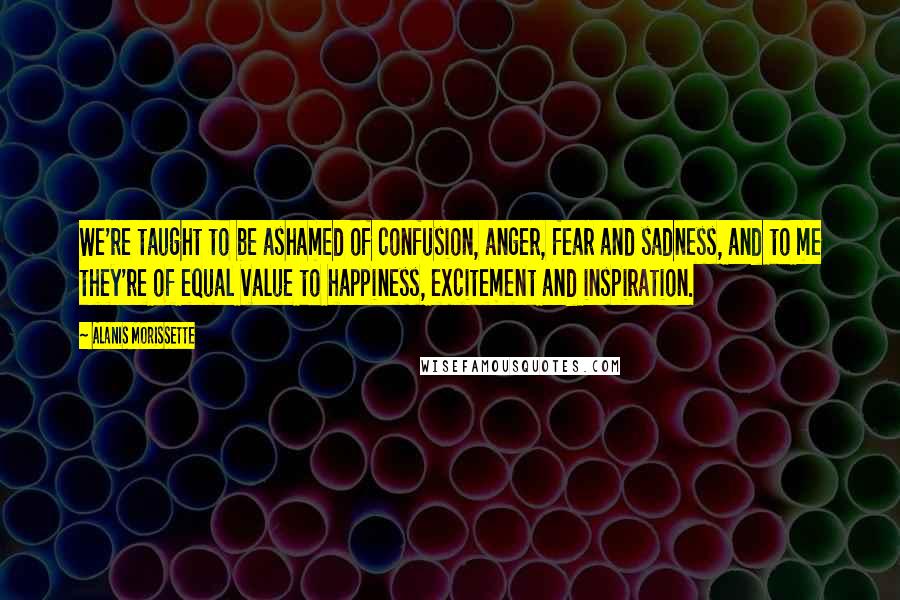 Alanis Morissette Quotes: We're taught to be ashamed of confusion, anger, fear and sadness, and to me they're of equal value to happiness, excitement and inspiration.