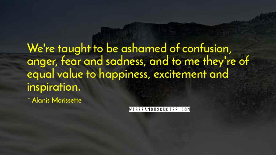 Alanis Morissette Quotes: We're taught to be ashamed of confusion, anger, fear and sadness, and to me they're of equal value to happiness, excitement and inspiration.