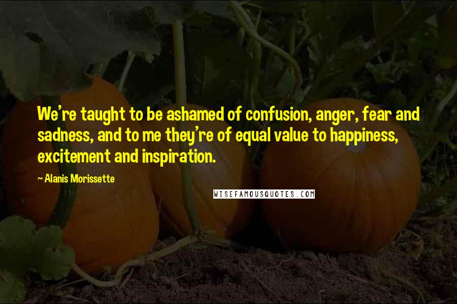 Alanis Morissette Quotes: We're taught to be ashamed of confusion, anger, fear and sadness, and to me they're of equal value to happiness, excitement and inspiration.