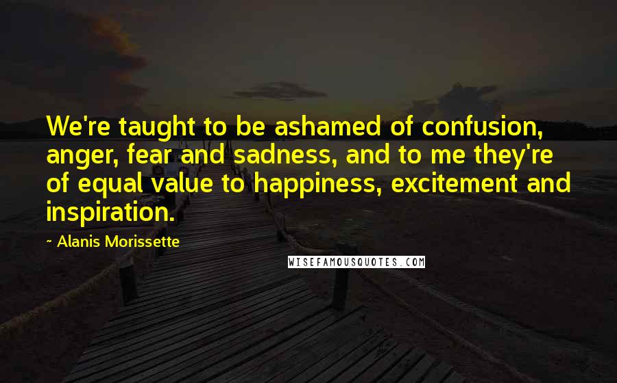 Alanis Morissette Quotes: We're taught to be ashamed of confusion, anger, fear and sadness, and to me they're of equal value to happiness, excitement and inspiration.